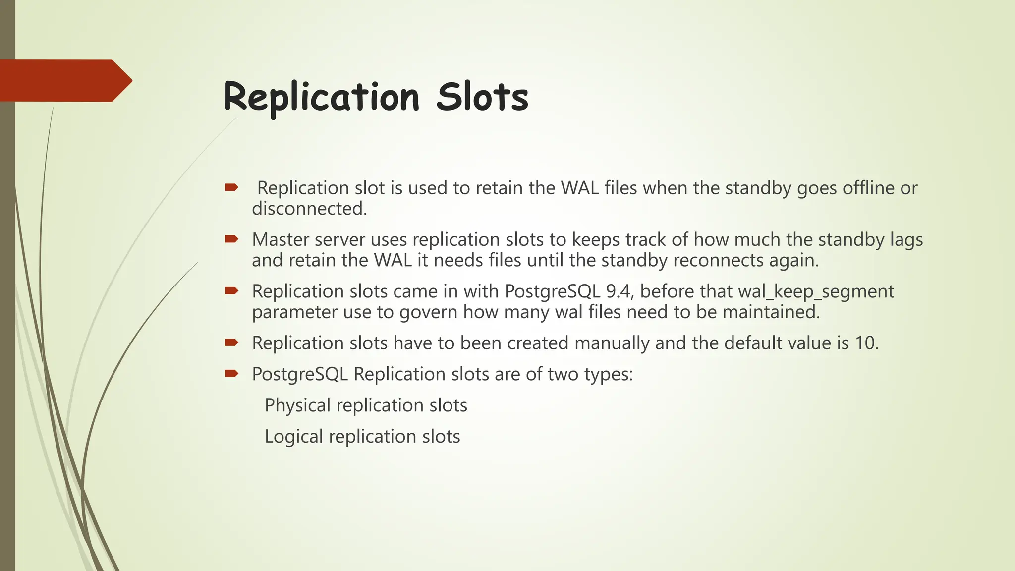 Replication Slots
 Replication slot is used to retain the WAL files when the standby goes offline or
disconnected.
 Master server uses replication slots to keeps track of how much the standby lags
and retain the WAL it needs files until the standby reconnects again.
 Replication slots came in with PostgreSQL 9.4, before that wal_keep_segment
parameter use to govern how many wal files need to be maintained.
 Replication slots have to been created manually and the default value is 10.
 PostgreSQL Replication slots are of two types:
Physical replication slots
Logical replication slots
 