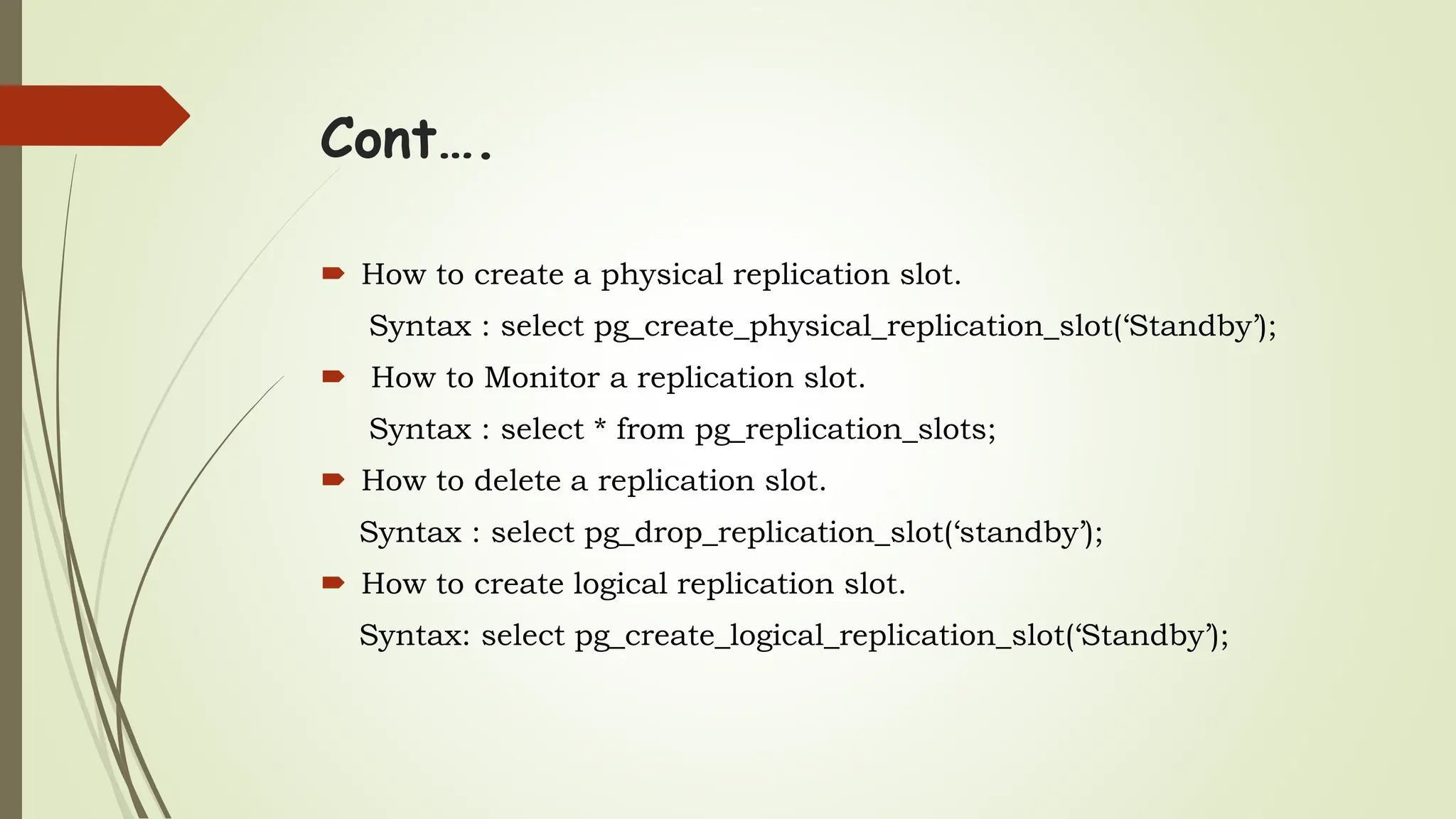 Cont….
 How to create a physical replication slot.
Syntax : select pg_create_physical_replication_slot(‘Standby’);
 How to Monitor a replication slot.
Syntax : select * from pg_replication_slots;
 How to delete a replication slot.
Syntax : select pg_drop_replication_slot(‘standby’);
 How to create logical replication slot.
Syntax: select pg_create_logical_replication_slot(‘Standby’);
 