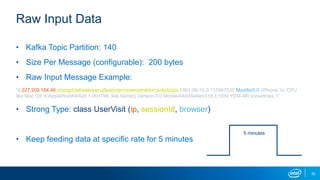 Raw Input Data
• Kafka Topic Partition: 140
• Size Per Message (configurable): 200 bytes
• Raw Input Message Example:
“0,227.209.164.46,nbizrgdziebsaecsecujfjcqtvnpcnxxwiopmddorcxnlijdizgoi,1991-06-10,0.115967035,Mozilla/5.0 (iPhone; U; CPU
like Mac OS X)AppleWebKit/420.1 (KHTML like Gecko) Version/3.0 Mobile/4A93Safari/419.3,YEM,YEM-AR,snowdrops,1”
• Strong Type: class UserVisit (ip, sessionId, browser)
• Keep feeding data at specific rate for 5 minutes
5 minutes
30
 
