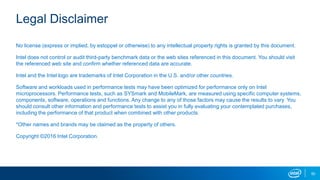 Legal Disclaimer
No license (express or implied, by estoppel or otherwise) to any intellectual property rights is granted by this document.
Intel does not control or audit third-party benchmark data or the web sites referenced in this document. You should visit
the referenced web site and confirm whether referenced data are accurate.
Intel and the Intel logo are trademarks of Intel Corporation in the U.S. and/or other countries.
Software and workloads used in performance tests may have been optimized for performance only on Intel
microprocessors. Performance tests, such as SYSmark and MobileMark, are measured using specific computer systems,
components, software, operations and functions. Any change to any of those factors may cause the results to vary. You
should consult other information and performance tests to assist you in fully evaluating your contemplated purchases,
including the performance of that product when combined with other products.
*Other names and brands may be claimed as the property of others.
Copyright ©2016 Intel Corporation.
50
 