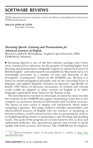 SOFTWARE REVIEWS
TESOL Quarterly welcomes evaluative reviews of software and publications relevant to
TESOL professionals.

Edited by JOHN M. LEVIS
          Iowa State University




Streaming Speech: Listening and Pronunciation for
Advanced Learners of English.
Richard Cauldwell. Birmingham, England: speechinaction, 2002.
CD-ROM for Windows.

■  Streaming Speech is one of the best software packages that I have
seen, commercial or otherwise, for the purpose of teaching higher level
listening and pronunciation. Originally targeted to advanced learners of
British English,1 and unfortunately not available for Macintosh users, it is
refreshingly innovative in a number of ways and deserving of the
description “revolutionary” found on the CD-ROM case. Because it is
based on sound pedagogical principles and on the increasing focus in
linguistic and applied linguistic domains on discourse (speciﬁcally on
Brazil’s 1997 theory of discourse intonation), its method and concept
could readily be adapted to other varieties of English or to other
languages, particularly those based on the Roman script.
    The introduction is succinct yet thorough, in much the same way that
the contents of the CD-ROM may appear unassuming at ﬁrst but in fact
comprise an enormous amount of information and excellent exercises.
The layout of each screen is elegant and uncluttered, which makes
navigating a pleasure. The target audience includes intermediate- and
advanced-level learners of English who are teachers or preparing to
become teachers, as well as those learners who are preparing for study in
an English-speaking country or preparing to take listening and speaking
exams. The goals of the program are to train learners, ﬁrst, to hear and
understand authentic, fast, spontaneous speech, and second, to speak
rapidly with both accuracy and ﬂuency. The CD-ROM has 10 chapters,

    1
      An American/Canadian edition of Streaming Speech is available at http://www
.speechinaction.com.


TESOL QUARTERLY Vol. 39, No. 3, September 2005                                  559
 