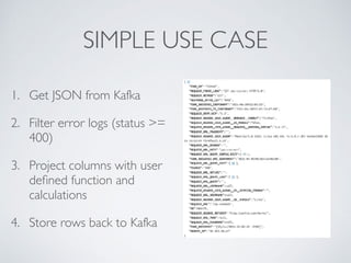 SIMPLE USE CASE
1. Get JSON from Kafka
2. Filter error logs (status >=
400)
3. Project columns with user
deﬁned function and
calculations
4. Store rows back to Kafka
 