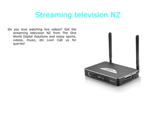 Streaming television NZ
Do you love watching live videos? Get the
streaming television NZ from The One
World Digital Solutions and enjoy sports,
videos, music, etc Live! Call us for
queries!
 