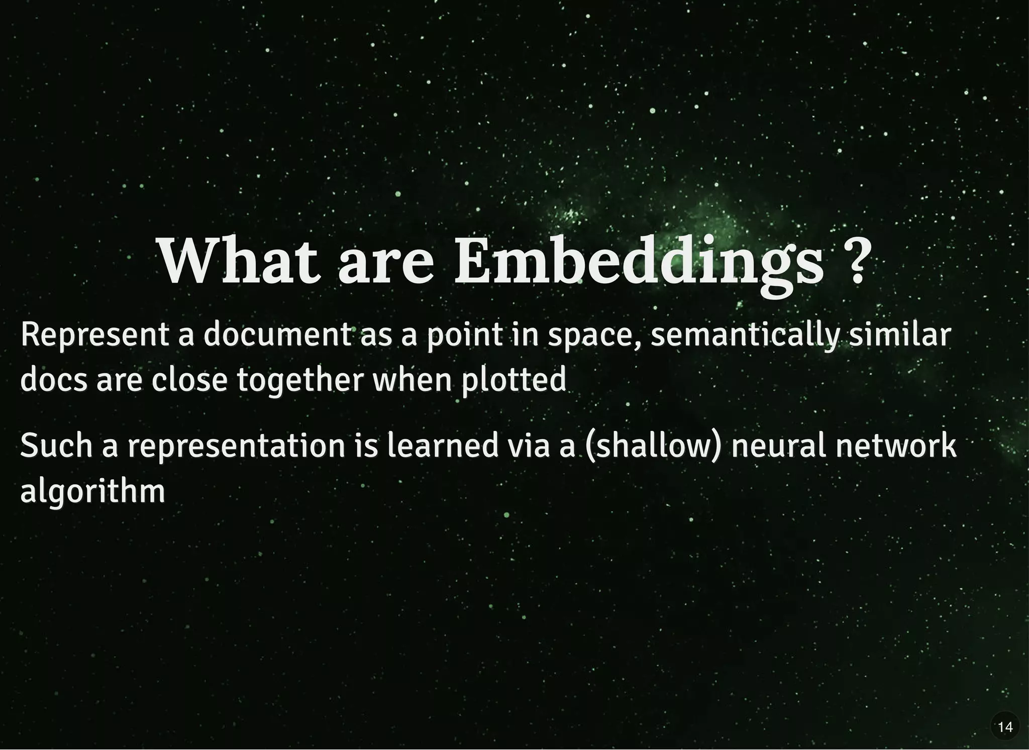 What are Embeddings ?What are Embeddings ?
Represent a document as a point in space, semantically similarRepresent a document as a point in space, semantically similar
docs are close together when plotteddocs are close together when plotted
Such a representation is learned via a (shallow) neural networkSuch a representation is learned via a (shallow) neural network
algorithmalgorithm
14
 