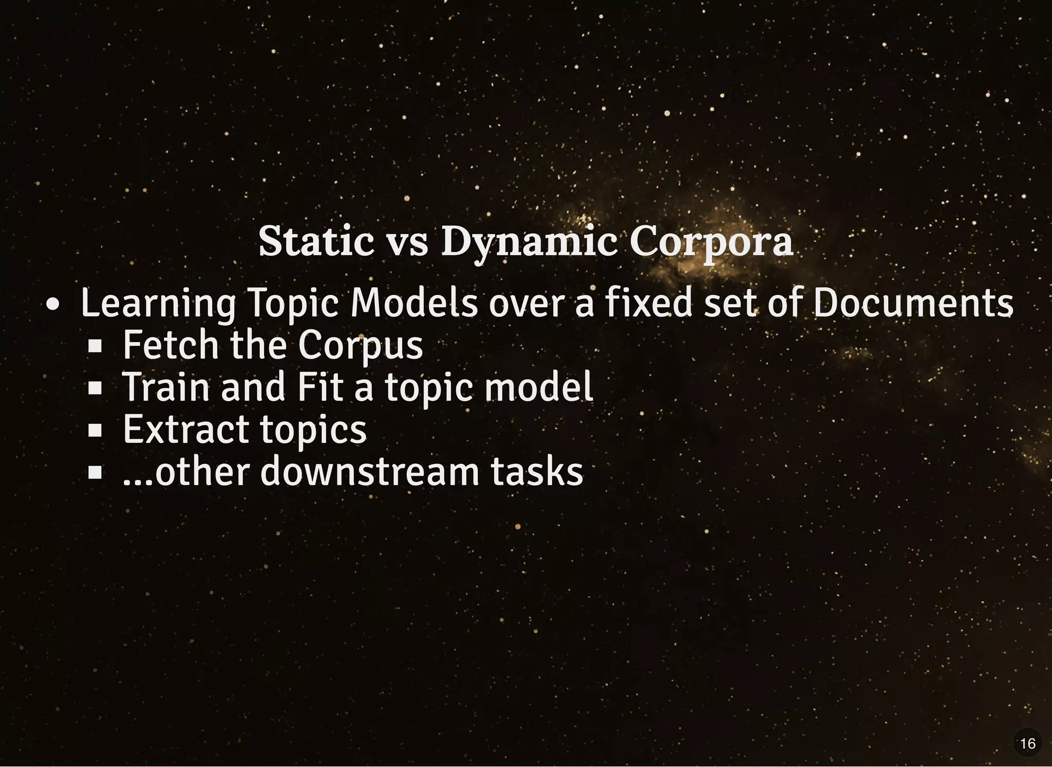 Static vs Dynamic CorporaStatic vs Dynamic Corpora
Learning Topic Models over a fixed set of Documents
Fetch the Corpus
Train and Fit a topic model
Extract topics
...other downstream tasks
16
 