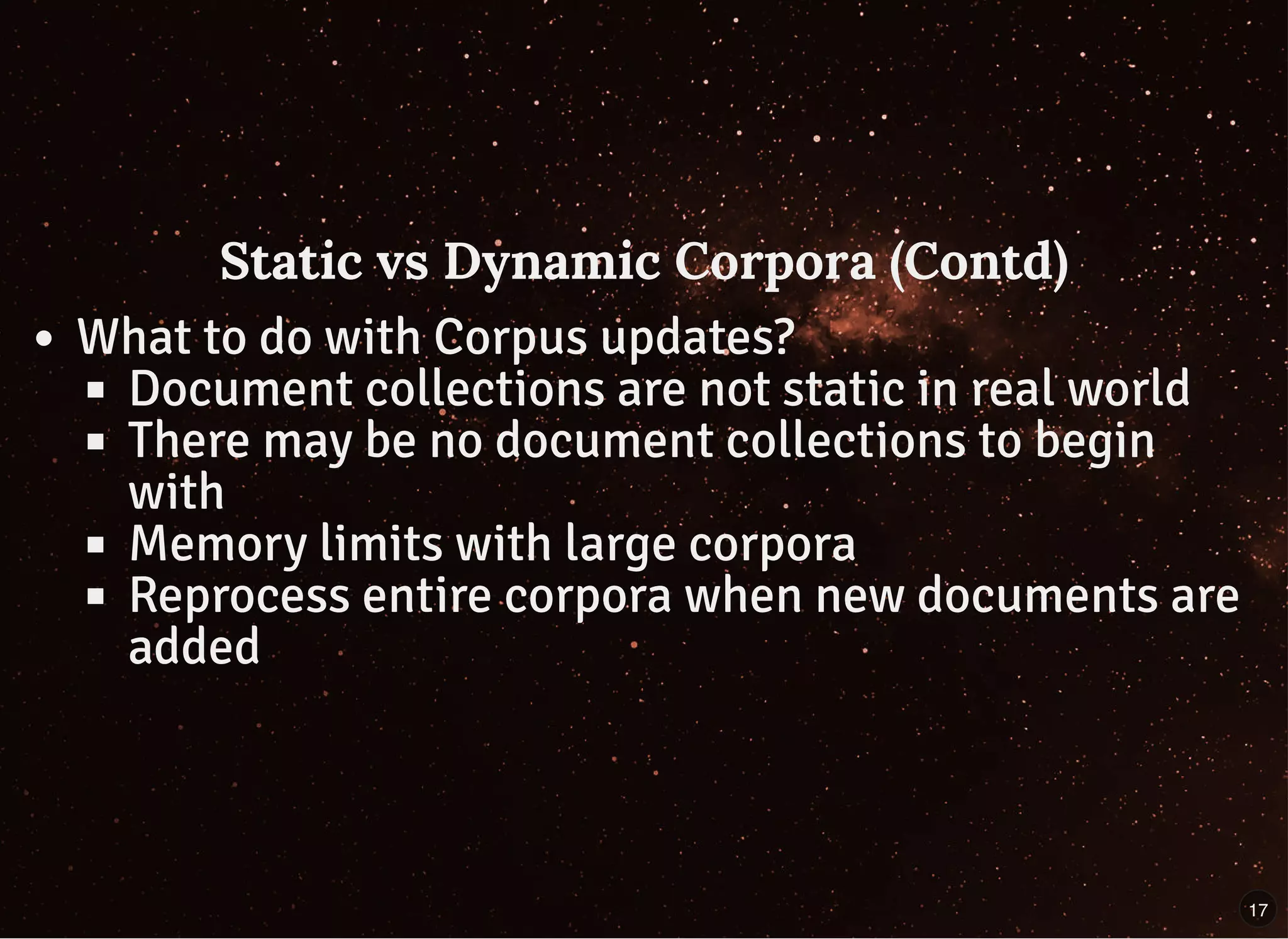 Static vs Dynamic Corpora (Contd)Static vs Dynamic Corpora (Contd)
What to do with Corpus updates?
Document collections are not static in real world
There may be no document collections to begin
with
Memory limits with large corpora
Reprocess entire corpora when new documents are
added
17
 