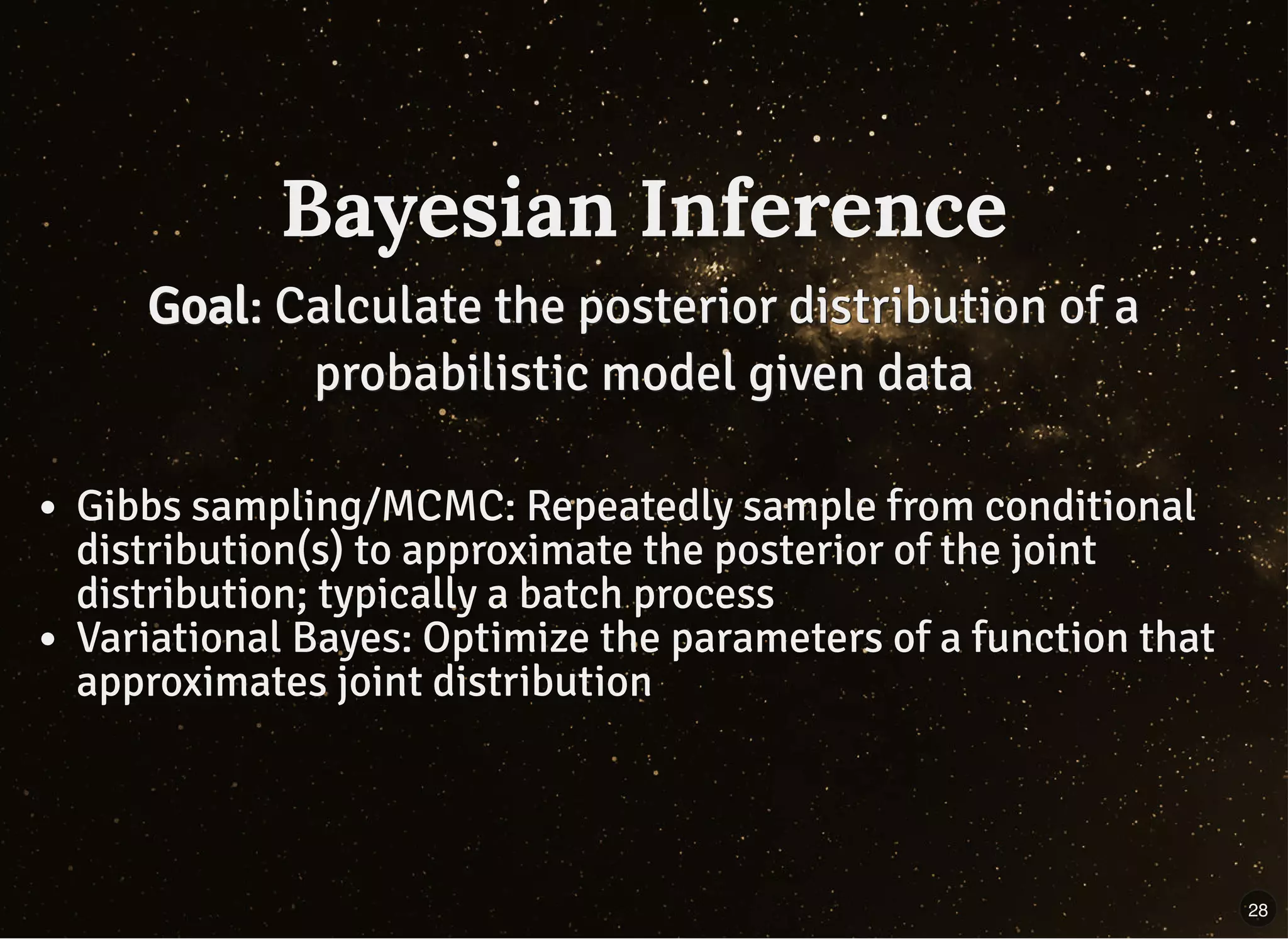 Bayesian InferenceBayesian Inference
GoalGoal: Calculate the posterior distribution of a: Calculate the posterior distribution of a
probabilistic model given dataprobabilistic model given data
Gibbs sampling/MCMC: Repeatedly sample from conditional
distribution(s) to approximate the posterior of the joint
distribution; typically a batch process
Variational Bayes: Optimize the parameters of a function that
approximates joint distribution
28
 
