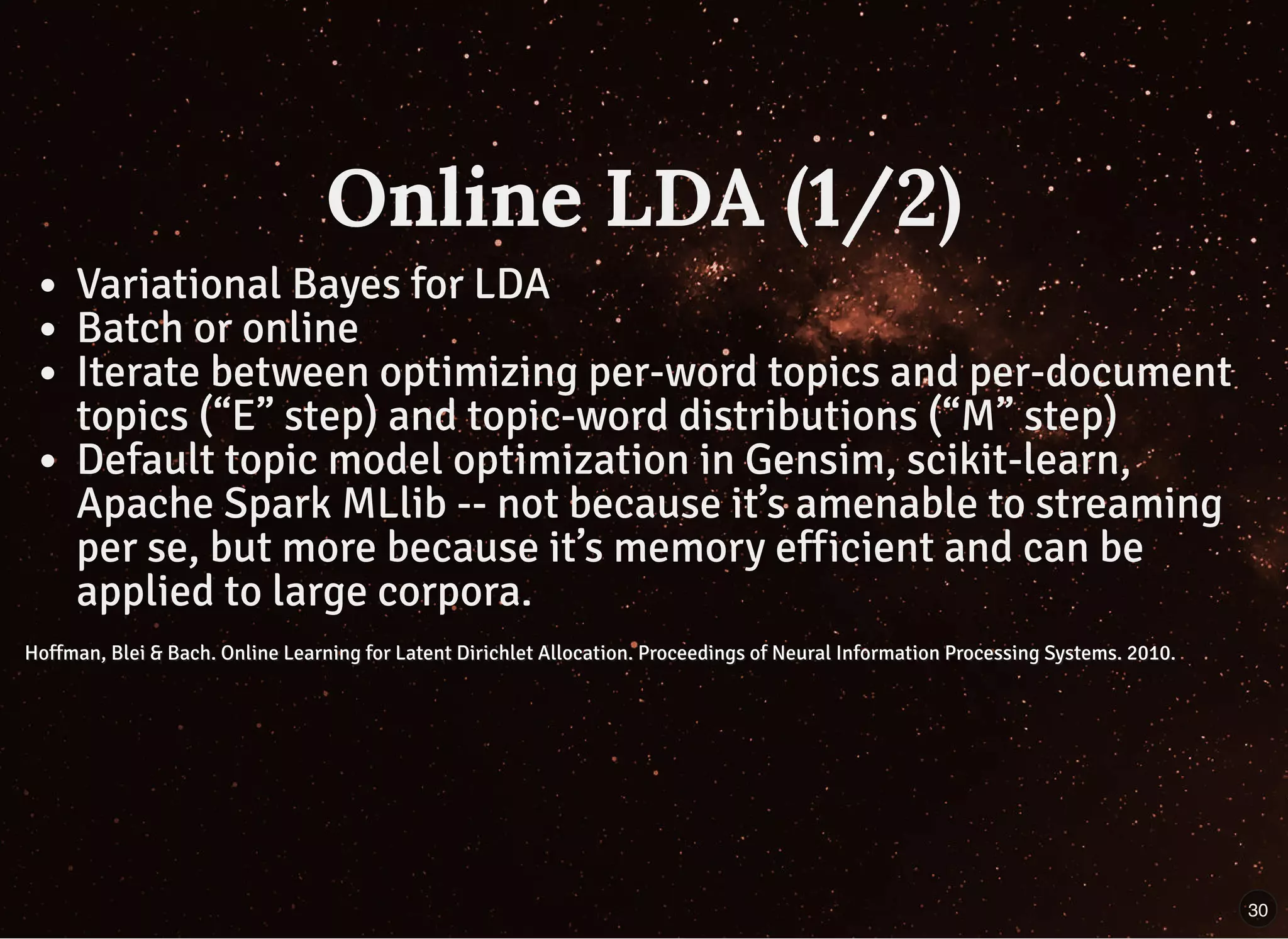 Online LDA (1/2)Online LDA (1/2)
Variational Bayes for LDA
Batch or online
Iterate between optimizing per-word topics and per-document
topics (“E” step) and topic-word distributions (“M” step)
Default topic model optimization in Gensim, scikit-learn,
Apache Spark MLlib -- not because it’s amenable to streaming
per se, but more because it’s memory efficient and can be
applied to large corpora.
Hoffman, Blei & Bach. Online Learning for Latent Dirichlet Allocation. Proceedings of Neural Information Processing Systems. 2010.Hoffman, Blei & Bach. Online Learning for Latent Dirichlet Allocation. Proceedings of Neural Information Processing Systems. 2010.
30
 