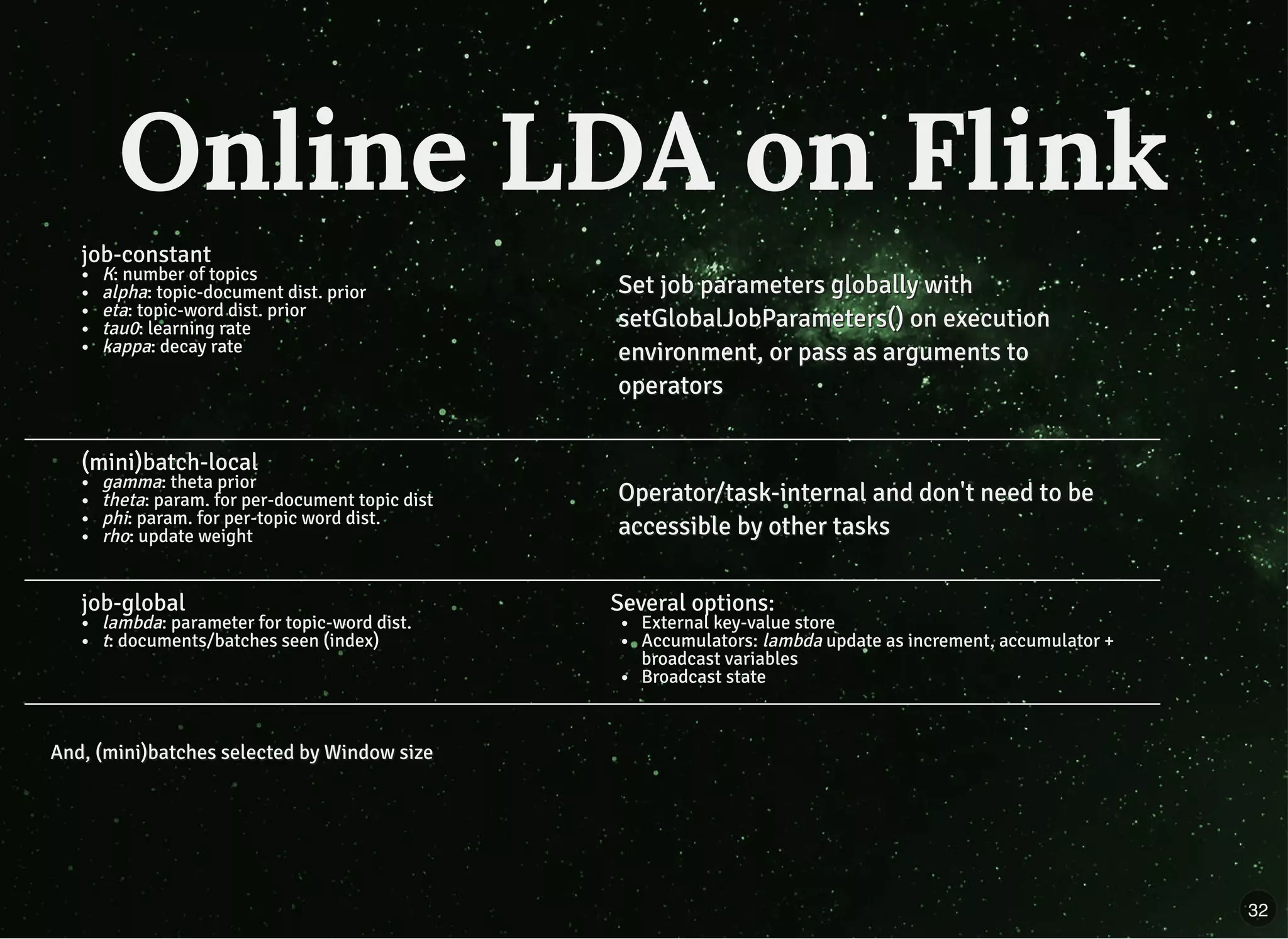job-constant
K: number of topics
alpha: topic-document dist. prior
eta: topic-word dist. prior
tau0: learning rate
kappa: decay rate
Set job parameters globally withSet job parameters globally with
setGlobalJobParameters() on executionsetGlobalJobParameters() on execution
environment, or pass as arguments toenvironment, or pass as arguments to
operatorsoperators
(mini)batch-local
gamma: theta prior
theta: param. for per-document topic dist
phi: param. for per-topic word dist.
rho: update weight
Operator/task-internal and don't need to beOperator/task-internal and don't need to be
accessible by other tasksaccessible by other tasks
job-global
lambda: parameter for topic-word dist.
t: documents/batches seen (index)
Several options:
External key-value store
Accumulators: lambda update as increment, accumulator +
broadcast variables
Broadcast state
And, (mini)batches selected by Window sizeAnd, (mini)batches selected by Window size
Online LDA on FlinkOnline LDA on Flink
32
 