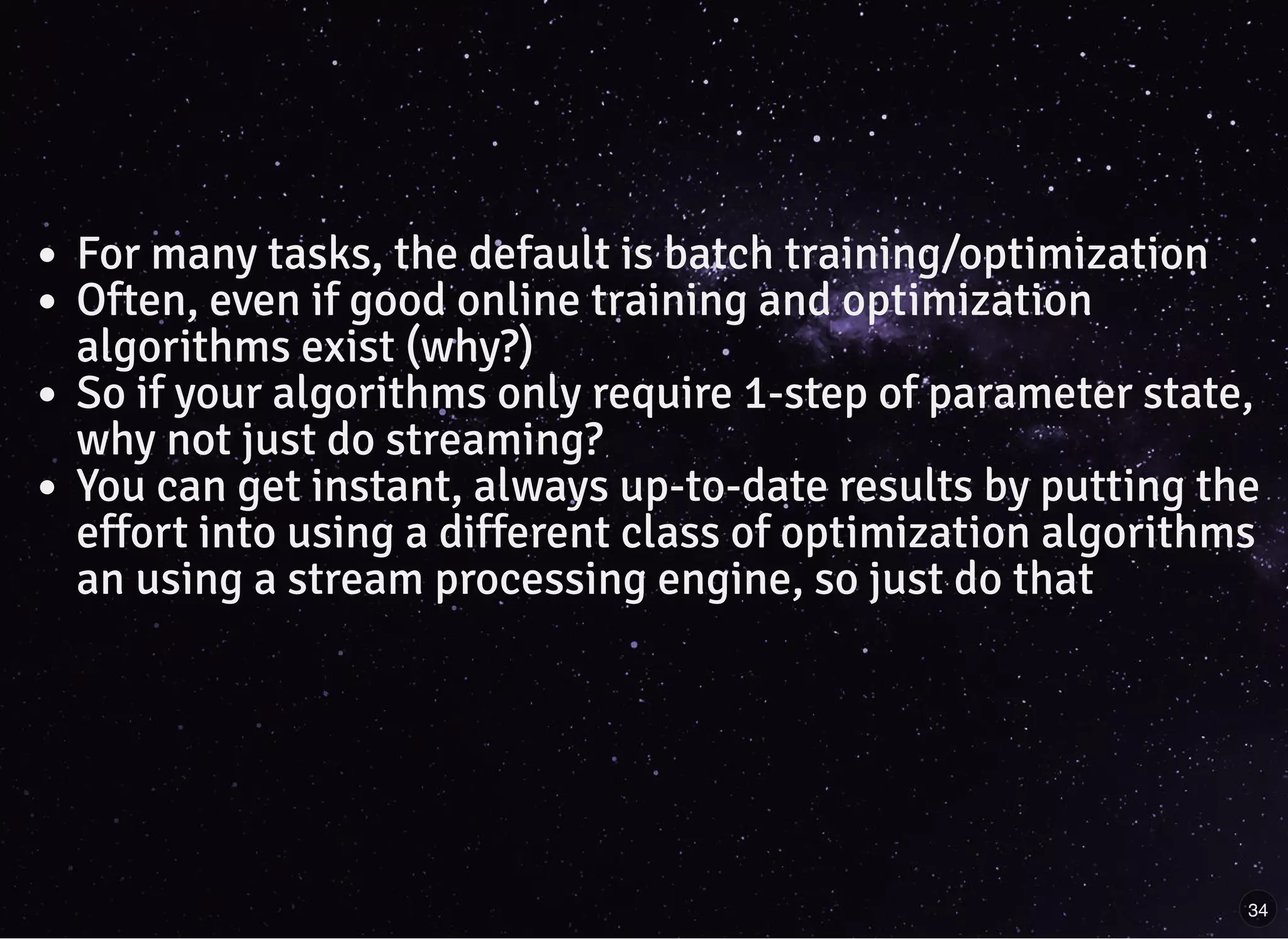 For many tasks, the default is batch training/optimization
Often, even if good online training and optimization
algorithms exist (why?)
So if your algorithms only require 1-step of parameter state,
why not just do streaming?
You can get instant, always up-to-date results by putting the
effort into using a different class of optimization algorithms
an using a stream processing engine, so just do that
34
 
