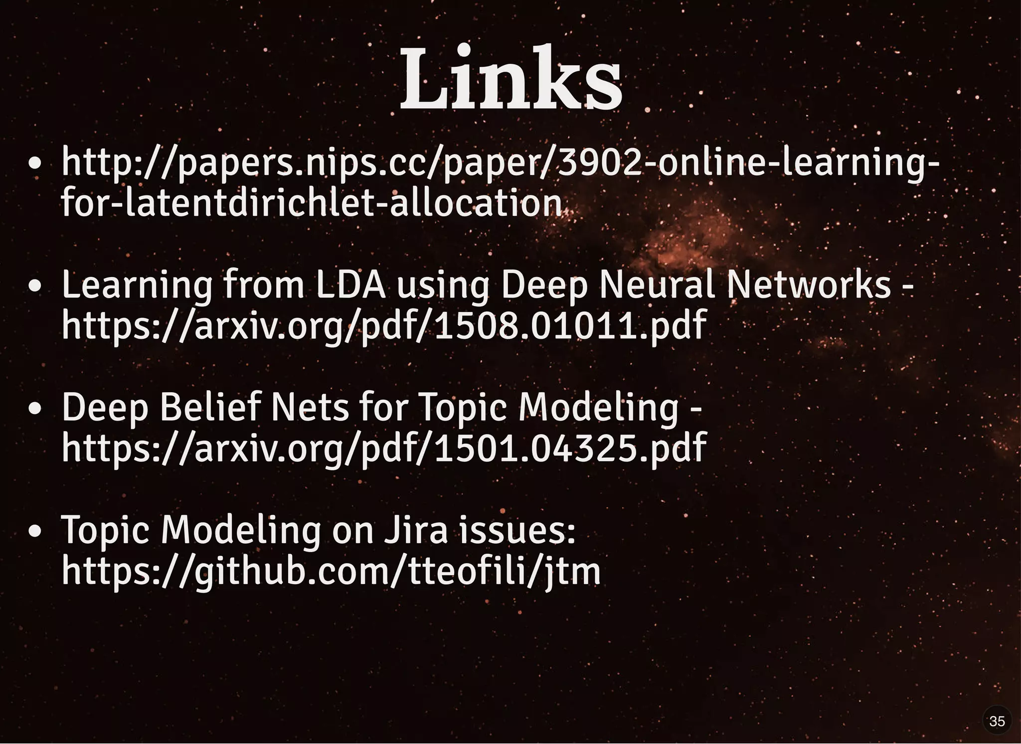 LinksLinks
http://papers.nips.cc/paper/3902-online-learning-
for-latentdirichlet-allocation
Learning from LDA using Deep Neural Networks -
https://arxiv.org/pdf/1508.01011.pdf
Deep Belief Nets for Topic Modeling -
https://arxiv.org/pdf/1501.04325.pdf
Topic Modeling on Jira issues:
https://github.com/tteofili/jtm
35
 