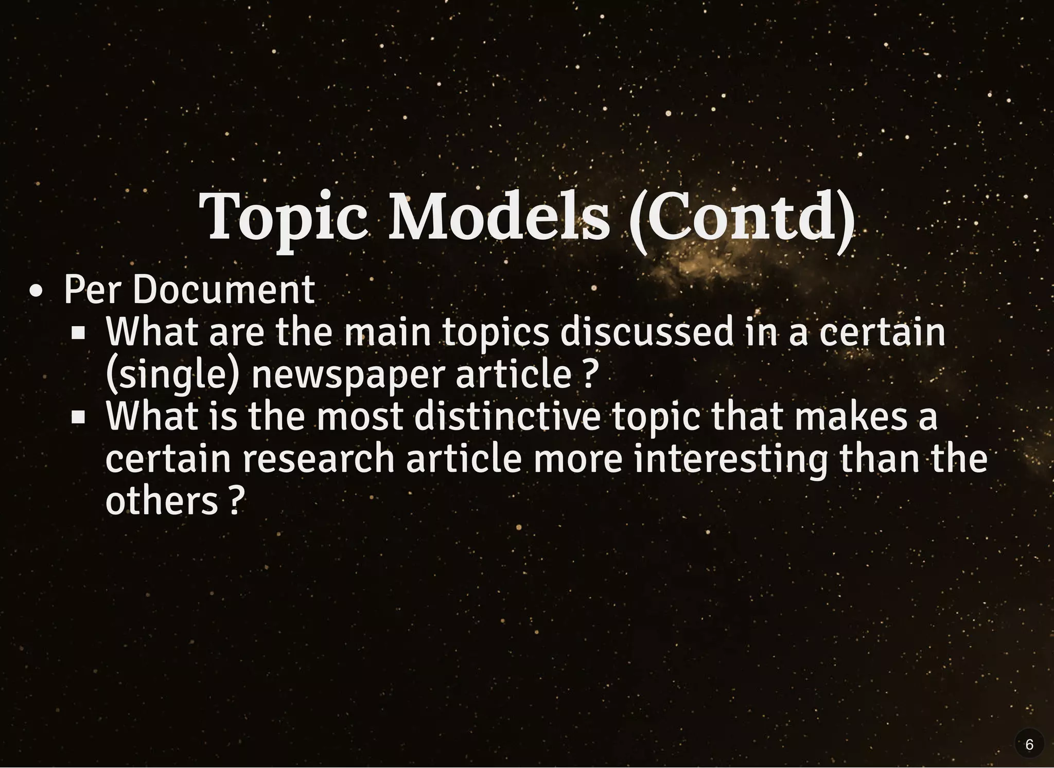 Topic Models (Contd)Topic Models (Contd)
Per Document
What are the main topics discussed in a certain
(single) newspaper article ?
What is the most distinctive topic that makes a
certain research article more interesting than the
others ?
6
 