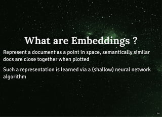 What are Embeddings ?What are Embeddings ?
Represent a document as a point in space, semantically similarRepresent a document as a point in space, semantically similar
docs are close together when plotteddocs are close together when plotted
Such a representation is learned via a (shallow) neural networkSuch a representation is learned via a (shallow) neural network
algorithmalgorithm
14
 