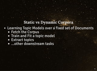 Static vs Dynamic CorporaStatic vs Dynamic Corpora
Learning Topic Models over a fixed set of Documents
Fetch the Corpus
Train and Fit a topic model
Extract topics
...other downstream tasks
16
 