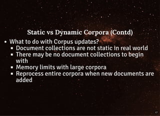 Static vs Dynamic Corpora (Contd)Static vs Dynamic Corpora (Contd)
What to do with Corpus updates?
Document collections are not static in real world
There may be no document collections to begin
with
Memory limits with large corpora
Reprocess entire corpora when new documents are
added
17
 