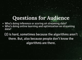Questions for AudienceQuestions for Audience
Who’s doing inference or scoring on streaming data?
Who’s doing online learning and optimization on streaming
data?
(2) is hard, sometimes because the algorithms aren’t(2) is hard, sometimes because the algorithms aren’t
there.there. But, also because people don’t know theBut, also because people don’t know the
algorithms are there.algorithms are there.
19
 
