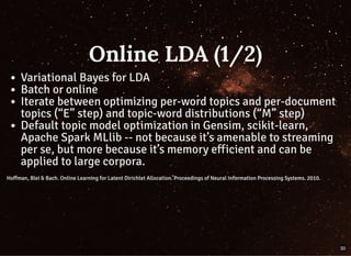 Online LDA (1/2)Online LDA (1/2)
Variational Bayes for LDA
Batch or online
Iterate between optimizing per-word topics and per-document
topics (“E” step) and topic-word distributions (“M” step)
Default topic model optimization in Gensim, scikit-learn,
Apache Spark MLlib -- not because it’s amenable to streaming
per se, but more because it’s memory efficient and can be
applied to large corpora.
Hoffman, Blei & Bach. Online Learning for Latent Dirichlet Allocation. Proceedings of Neural Information Processing Systems. 2010.Hoffman, Blei & Bach. Online Learning for Latent Dirichlet Allocation. Proceedings of Neural Information Processing Systems. 2010.
30
 