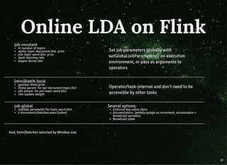job-constant
K: number of topics
alpha: topic-document dist. prior
eta: topic-word dist. prior
tau0: learning rate
kappa: decay rate
Set job parameters globally withSet job parameters globally with
setGlobalJobParameters() on executionsetGlobalJobParameters() on execution
environment, or pass as arguments toenvironment, or pass as arguments to
operatorsoperators
(mini)batch-local
gamma: theta prior
theta: param. for per-document topic dist
phi: param. for per-topic word dist.
rho: update weight
Operator/task-internal and don't need to beOperator/task-internal and don't need to be
accessible by other tasksaccessible by other tasks
job-global
lambda: parameter for topic-word dist.
t: documents/batches seen (index)
Several options:
External key-value store
Accumulators: lambda update as increment, accumulator +
broadcast variables
Broadcast state
And, (mini)batches selected by Window sizeAnd, (mini)batches selected by Window size
Online LDA on FlinkOnline LDA on Flink
32
 