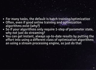 For many tasks, the default is batch training/optimization
Often, even if good online training and optimization
algorithms exist (why?)
So if your algorithms only require 1-step of parameter state,
why not just do streaming?
You can get instant, always up-to-date results by putting the
effort into using a different class of optimization algorithms
an using a stream processing engine, so just do that
34
 