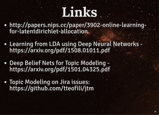 LinksLinks
http://papers.nips.cc/paper/3902-online-learning-
for-latentdirichlet-allocation
Learning from LDA using Deep Neural Networks -
https://arxiv.org/pdf/1508.01011.pdf
Deep Belief Nets for Topic Modeling -
https://arxiv.org/pdf/1501.04325.pdf
Topic Modeling on Jira issues:
https://github.com/tteofili/jtm
35
 
