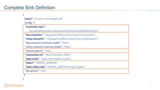 Complete Sink Definition
{
"name": "es-sink-rental-lengths-02",
"config": {
"connector.class":
"io.confluent.connect.elasticsearch.ElasticsearchSinkConnector",
"key.converter": "org.apache.kafka.connect.json.JsonConverter",
"value.converter": "org.apache.kafka.connect.json.JsonConverter",
"key.converter.schemas.enable": "false",
"value.converter.schemas.enable": "false",
"schema.ignore": "true",
"connection.url": "http://localhost:9200",
"type.name": "type.name=kafka-connect",
"topics": "RENTAL_LENGTHS",
"topic.index.map": "RENTAL_LENGTHS:rental_lengths",
"key.ignore": "true"
}
}
 