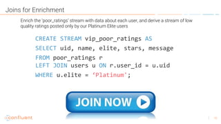 15
Joins for Enrichment
CREATE STREAM vip_poor_ratings AS
SELECT uid, name, elite, stars, message
FROM poor_ratings r
LEFT JOIN users u ON r.user_id = u.uid
WHERE u.elite = ‘Platinum';
Enrich the ‘poor_ratings’ stream with data about each user, and derive a stream of low
quality ratings posted only by our Platinum Elite users
 