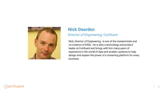 2
Nick, Director of Engineering, is one of the masterminds and
co-creators of KSQL. He is also a technology and product
leader at Confluent and brings with him many years of
experience in the world of data and analytic systems to help
design and explain the power of a streaming platform for every
business.
Nick Dearden
Director of Engineering, Confluent
 