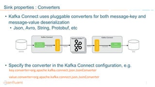 Sink properties : Converters
• Json, Avro, String, Protobuf, etc
• Specify the converter in the Kafka Connect configuration, e.g.
key.converter=org.apache.kafka.connect.json.JsonConverter
value.converter=org.apache.kafka.connect.json.JsonConverter
• Kafka Connect uses pluggable converters for both message-key and
message-value deserialization
 