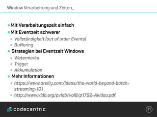 •Mit Verarbeitungszeit einfach
•Mit Eventzeit schwerer
• Vollständigkeit (out of order Events)
• Buffering
•Strategien bei Eventzeit Windows
• Watermarks
• Trigger
• Akkumulation
•Mehr Informationen
• https://www.oreilly.com/ideas/the-world-beyond-batch-
streaming-101
• http://www.vldb.org/pvldb/vol8/p1792-Akidau.pdf
Window Verarbeitung und Zeiten_
21
 