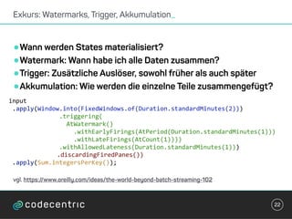 •Wann werden States materialisiert?
•Watermark: Wann habe ich alle Daten zusammen?
•Trigger: Zusätzliche Auslöser, sowohl früher als auch später
•Akkumulation: Wie werden die einzelne Teile zusammengefügt?
Exkurs: Watermarks, Trigger, Akkumulation_
22
	input	
		.apply(Window.into(FixedWindows.of(Duration.standardMinutes(2)))	
															.triggering(	
																	AtWatermark()	
																			.withEarlyFirings(AtPeriod(Duration.standardMinutes(1)))	
																			.withLateFirings(AtCount(1))))	
															.withAllowedLateness(Duration.standardMinutes(1)))	
			.discardingFiredPanes())	
		.apply(Sum.integersPerKey());	
vgl. https://www.oreilly.com/ideas/the-world-beyond-batch-streaming-102
 