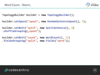 Word Count - Storm_
38
TopologyBuilder	builder	=	new	TopologyBuilder();	
builder.setSpout("spout",	new	RandomSentenceSpout(),	5);	
builder.setBolt("split",	new	SplitSentence(),	8)		
.shuffleGrouping(„spout");	
builder.setBolt("count",	new	WordCount(),	12)	
.fieldsGrouping("split",	new	Fields("word"));	
 