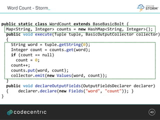 Word Count - Storm_
40
public	static	class	WordCount	extends	BaseBasicBolt	{	
		Map<String,	Integer>	counts	=	new	HashMap<String,	Integer>();	
		public	void	execute(Tuple	tuple,	BasicOutputCollector	collector)
		{	
				String	word	=	tuple.getString(0);	
				Integer	count	=	counts.get(word);	
				if	(count	==	null)	
						count	=	0;	
				count++;	
				counts.put(word,	count);	
				collector.emit(new	Values(word,	count));	
		}	
		public	void	declareOutputFields(OutputFieldsDeclarer	declarer)		
		{				declarer.declare(new	Fields("word",	"count"));	}	
}	
 