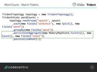 Word Count - Storm Trident_
41
TridentTopology	topology	=	new	TridentTopology();									
TridentState	wordCounts	=	
					topology.newStream("spout1",	spout)	
							.each(new	Fields("sentence"),	new	Split(),	new	
Fields("word"))	
							.groupBy(new	Fields("word"))	
							.persistentAggregate(new	MemoryMapState.Factory(),	new	
Count(),	new	Fields("count"))																	
							.parallelismHint(6);	
Trident
 