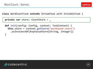 Word Count - Samza_
43
class	WordCountTask	extends	StreamTask	with	InitableTask	{	
		private	var	store:	CountStore	=	_	
		def	init(config:	Config,	context:	TaskContext)	{	
				this.store	=	context.getStore("wordcount-store")	
						.asInstanceOf[KeyValueStore[String,	Integer]]	
		}	
 