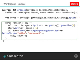 Word Count - Samza_
44
override	def	process(envelope:	IncomingMessageEnvelope,	
			collector:	MessageCollector,	coordinator:	TaskCoordinator)	{	
			val	words	=	envelope.getMessage.asInstanceOf[String].split("	")
			words.foreach	{	key	=>	
					val	count:	Integer	=	Option(store.get(key)).getOrElse(0)	
					store.put(key,	count	+	1)	
					collector.send(new	OutgoingMessageEnvelope(new	
SystemStream("kafka",	"wordcount"),		
							(key,	count)))	
			}	
	}	
 