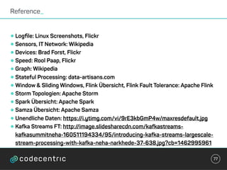 •Logﬁle: Linux Screenshots, Flickr
•Sensors, IT Network: Wikipedia
•Devices: Brad Forst, Flickr
•Speed: Rool Paap, Flickr
•Graph: Wikipedia
•Stateful Processing: data-artisans.com
•Window & Sliding Windows, Flink Übersicht, Flink Fault Tolerance: Apache Flink
•Storm Topologien: Apache Storm
•Spark Übersicht: Apache Spark
•Samza Übersicht: Apache Samza
•Unendliche Daten: https://i.ytimg.com/vi/9rE3kbGmP4w/maxresdefault.jpg
•Kafka Streams FT: http://image.slidesharecdn.com/kafkastreams-
kafkasummitneha-160511194334/95/introducing-kafka-streams-largescale-
stream-processing-with-kafka-neha-narkhede-37-638.jpg?cb=1462995961
Reference_
77
 