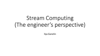 Stream Computing
(The engineer’s perspective)
Ilya Ganelin
 