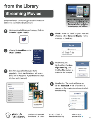 from the Library
Streaming Movies
Works with computers, iPad/
iPhone, Android, Kindle Fire,
Samsung Galaxy and other
smartphones and tablets .
With a Westerville Library card, you have access to over
900 movies via the Ohio Digital Library.
6
Check a movie out by clicking on cover and
choosing either Borrow or Sign in. Follow
the steps to check out.
4
1 Go to westervillelibrary.org/ebooks. Click on
the Ohio Digital Library.
Choose Feature Films under
Music & Video.
2
3 Sort films by availability, subject and
popularity. (Note: Available items will have a
black film in the corner. A gray film means that
the item is checked out.)
5 On a Computer:
While still on the Ohio
Digital Library, click
the blue Play button to
stream in the browser.
On a Device: The movie will show up
on the Bookshelf. A wifi connection is
needed as the movies are not downloaded,
but streaming.
614-882-7277 ext. 4Westerville
Public Library 3/15
 