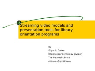 Streaming video models and
presentation tools for library
orientation programs


                by
                Edgardo Quiros
                Information Technology Division
                The National Library
                ebquiros@gmail.com
 