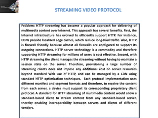 STREAMING VIDEO PROTOCOL
Problem: HTTP streaming has become a popular approach for delivering of
multimedia content over Internet. This approach has several benefits. First, the
Internet infrastructure has evolved to efficiently support HTTP. For instance,
CDNs provide localized edge caches, which reduce long-haul traffic. Also, HTTP
is firewall friendly because almost all firewalls are configured to support its
outgoing connections. HTTP server technology is a commodity and therefore
supporting HTTP streaming for millions of users is cost effective. Second, with
HTTP streaming the client manages the streaming without having to maintain a
session state on the server. Therefore, provisioning a large number of
streaming clients does not impose any additional cost on server resources
beyond standard Web use of HTTP, and can be managed by a CDN using
standard HTTP optimization techniques. Each protocol implementation uses
different manifest and segment formats and therefore, to receive the content
from each server, a device must support its corresponding proprietary client
protocol. A standard for HTTP streaming of multimedia content would allow a
standard-based client to stream content from any standard-based server,
thereby enabling interoperability between servers and clients of different
vendors.
 