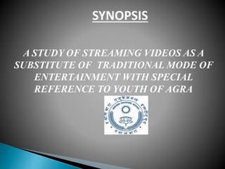 A STUDY OF STREAMING VIDEOS AS A
SUBSTITUTE OF TRADITIONAL MODE OF
ENTERTAINMENT WITH SPECIAL
REFERENCE TO YOUTH OF AGRA
SYNOPSIS
 