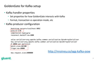 • Kafka	handler	properties	
• Set	properties	for	how	GoldenGate	interacts	with	Kafka	
• Format,	transaction	vs	operation	mode,	etc
• Kafka	producer	configuration
16
GoldenGate	for	Kafka	setup
http://mrainey.co/ogg-kafka-oow	
 