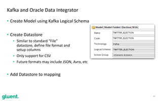 • Create	Model	using	Kafka	Logical	Schema	
• Create	Datastore	
• Similar	to	standard	“File”	 
datastore,	define	file	format	and	 
setup	columns	
• Only	support	for	CSV	
• Future	formats	may	include	JSON,	Avro,	etc	
• Add	Datastore	to	mapping
18
Kafka	and	Oracle	Data	Integrator
 