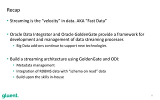 • Streaming	is	the	“velocity”	in	data.	AKA	“Fast	Data”	
• Oracle	Data	Integrator	and	Oracle	GoldenGate	provide	a	framework	for	
development	and	management	of	data	streaming	processes	
• Big	Data	add-ons	continue	to	support	new	technologies	
• Build	a	streaming	architecture	using	GoldenGate	and	ODI:	
• Metadata	management	
• Integration	of	RDBMS	data	with	“schema	on	read”	data	
• Build	upon	the	skills	in-house	
22
Recap
 