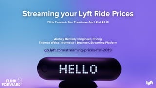Streaming your Lyft Ride Prices
Flink Forward, San Francisco, April 2nd 2019
Akshay Balwally | Engineer, Pricing
Thomas Weise | @thweise | Engineer, Streaming Platform
go.lyft.com/streaming-prices-ffsf-2019
 