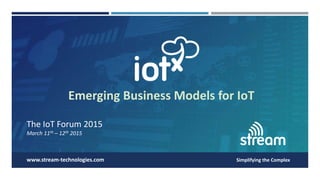 The IoT Forum 2015
March 11th – 12th 2015
Simplifying the Complexwww.stream-technologies.com
Emerging Business Models for IoT
 