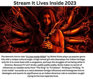 Stream It Lives Inside 2023
The demonic horror tale “It Lives Inside Afdah” by Bishal Dutta plays up popular genre
hits with a unique cultural angle. A high school girl who downplays her Indian heritage,
only for it to come back with a vengeance, portrays the struggles of not being white in
America. Because if it ain’t broke, yadda yadda yadda, Dutta makes no secret of
influences on notable works from “The Ring” to “It Follows”. Thrilling is Thrilling. “It
Lives Inside” succeeds as a nexus between foreign influences and homegrown horror
ideologies and asserts its significance as an Indian-American ode to outsiders caught
trying to live two separate lives.
 