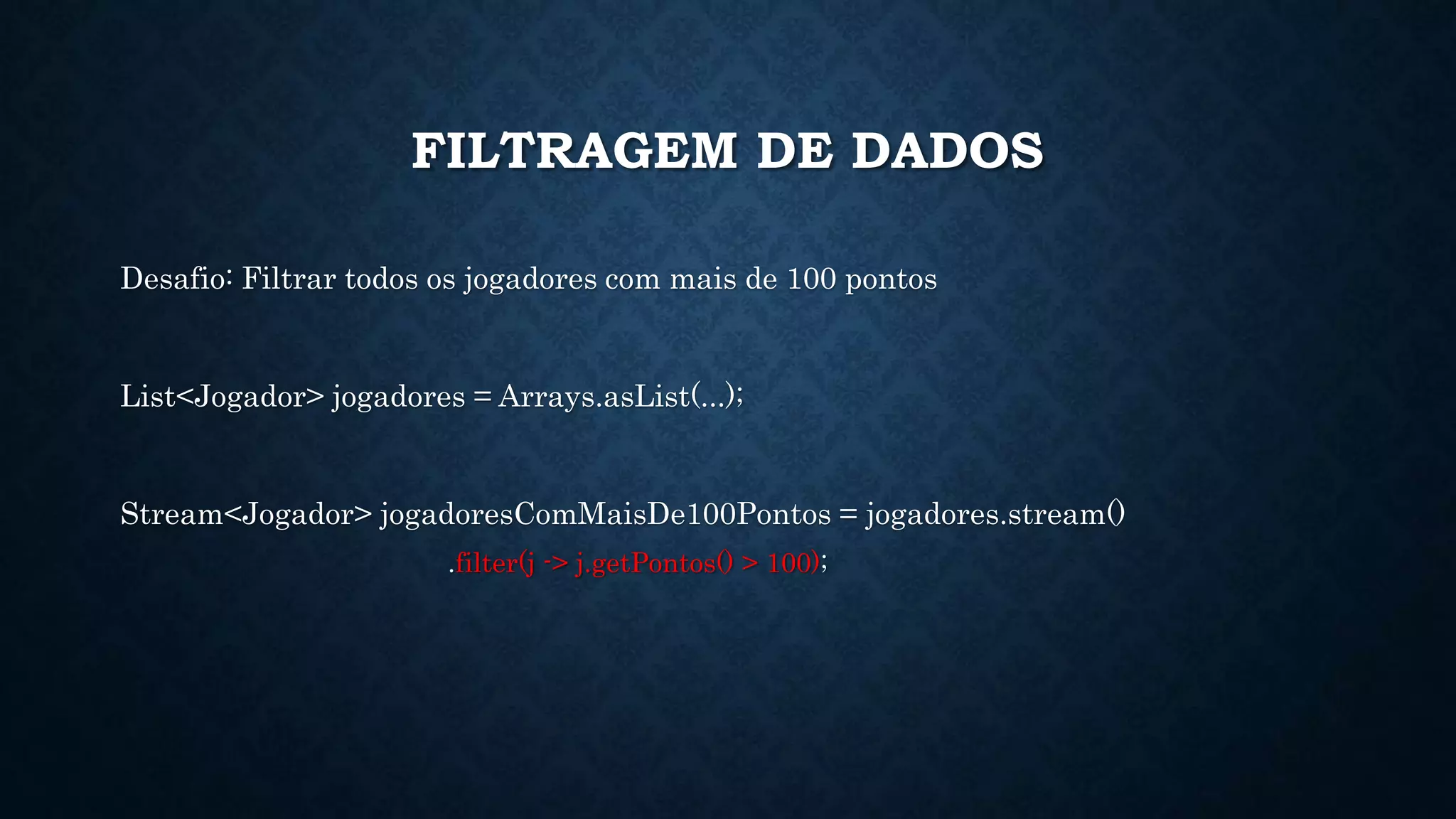 FILTRAGEM DE DADOS
Desafio: Filtrar todos os jogadores com mais de 100 pontos
List<Jogador> jogadores = Arrays.asList(...);
Stream<Jogador> jogadoresComMaisDe100Pontos = jogadores.stream()
.filter(j -> j.getPontos() > 100);
 