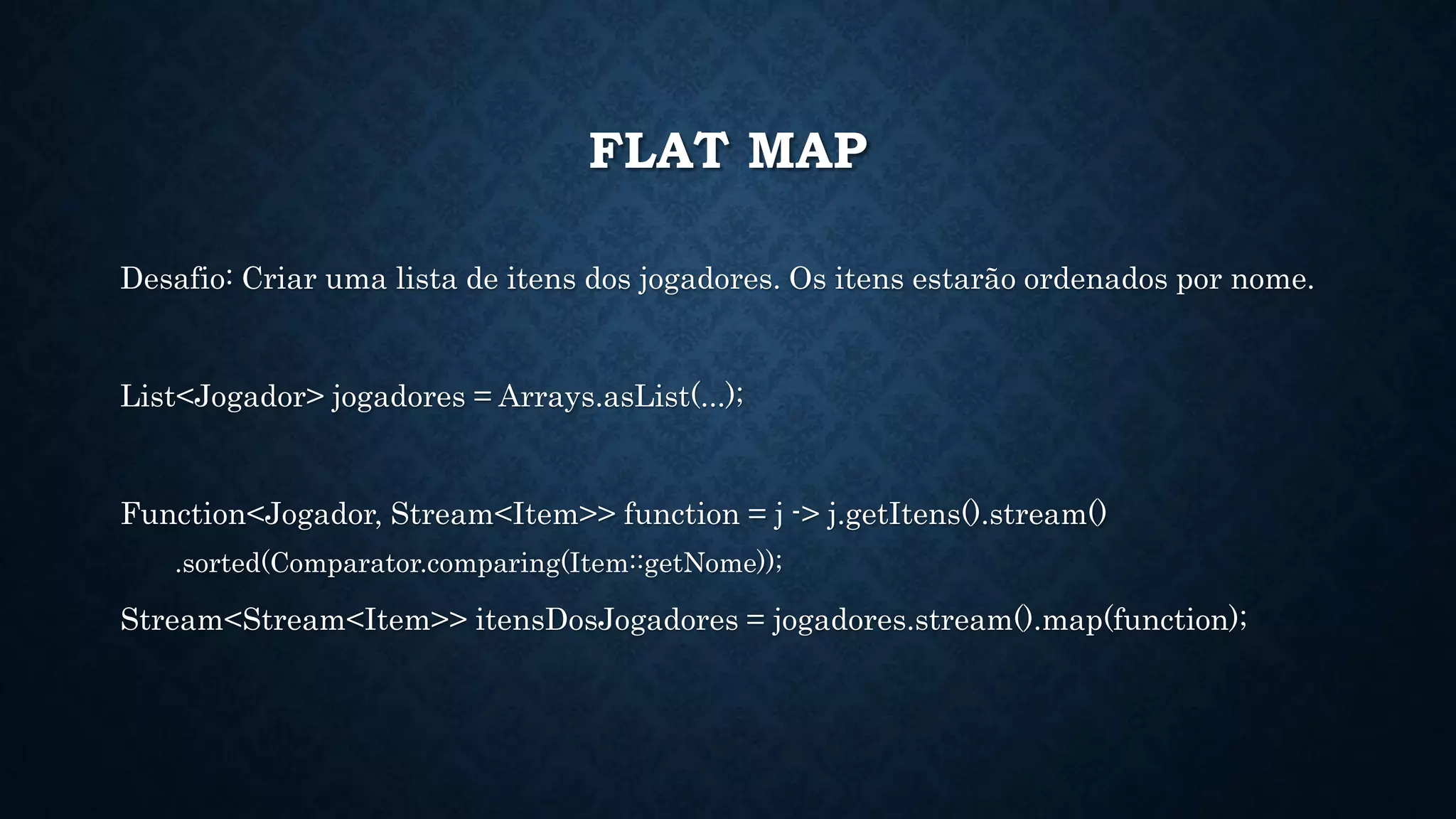 FLAT MAP
Desafio: Criar uma lista de itens dos jogadores. Os itens estarão ordenados por nome.
List<Jogador> jogadores = Arrays.asList(...);
Function<Jogador, Stream<Item>> function = j -> j.getItens().stream()
.sorted(Comparator.comparing(Item::getNome));
Stream<Stream<Item>> itensDosJogadores = jogadores.stream().map(function);
 