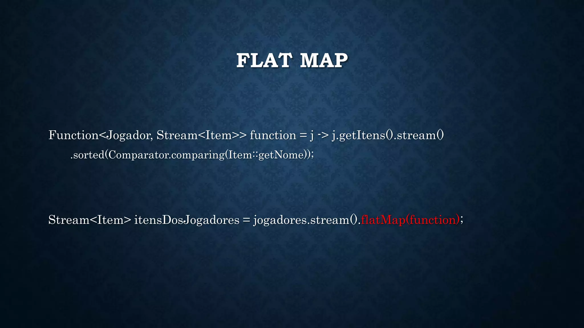 FLAT MAP
Function<Jogador, Stream<Item>> function = j -> j.getItens().stream()
.sorted(Comparator.comparing(Item::getNome));
Stream<Item> itensDosJogadores = jogadores.stream().flatMap(function);
 